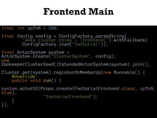 Frontend Main
final int upToN = 200;
final Config config = ConfigFactory.parseString(
"akka.cluster.roles = [frontend]").withFallback(
ConfigFactory.load("factorial"));
final ActorSystem system =
ActorSystem.create("ClusterSystem", config);
new
ZookeeperClusterSeed((ExtendedActorSystem)system).join();
Cluster.get(system).registerOnMemberUp(new Runnable() {
@Override
public void run() {
system.actorOf(Props.create(FactorialFrontend.class, upToN,
true),
"factorialFrontend");
}
});
 