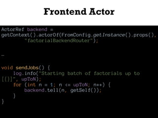 Frontend Actor
ActorRef backend =
getContext().actorOf(FromConfig.getInstance().props(),
"factorialBackendRouter");
…
void sendJobs() {
log.info("Starting batch of factorials up to
[{}]", upToN);
for (int n = 1; n <= upToN; n++) {
backend.tell(n, getSelf());
}
}
 