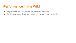 Performance in the Wild
● Improved KPIs - D1 retention, session time, etc.
● 14% cheaper vs. Photon, based on current cost projection
 