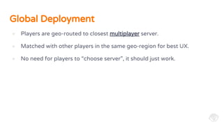Global Deployment
● Players are geo-routed to closest multiplayer server.
● Matched with other players in the same geo-region for best UX.
● No need for players to “choose server”, it should just work.
 