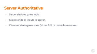 Server Authoritative
● Server decides game logic.
● Client sends all inputs to server.
● Client receives game state (either full, or delta) from server.
 