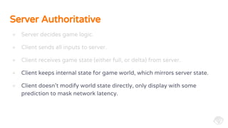 Server Authoritative
● Server decides game logic.
● Client sends all inputs to server.
● Client receives game state (either full, or delta) from server.
● Client keeps internal state for game world, which mirrors server state.
● Client doesn’t modify world state directly, only display with some
prediction to mask network latency.
 
