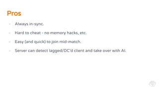Pros
● Always in-sync.
● Hard to cheat - no memory hacks, etc.
● Easy (and quick) to join mid-match.
● Server can detect lagged/DC’d client and take over with AI.
 