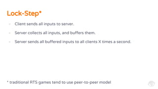 Lock-Step*
● Client sends all inputs to server.
● Server collects all inputs, and buffers them.
● Server sends all buffered inputs to all clients X times a second.
* traditional RTS games tend to use peer-to-peer model
 