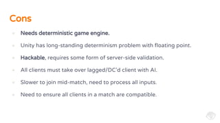 Cons
● Needs deterministic game engine.
● Unity has long-standing determinism problem with floating point.
● Hackable, requires some form of server-side validation.
● All clients must take over lagged/DC’d client with AI.
● Slower to join mid-match, need to process all inputs.
● Need to ensure all clients in a match are compatible.
 