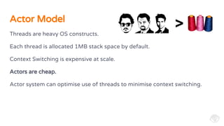 Threads are heavy OS constructs.
Each thread is allocated 1MB stack space by default.
Context Switching is expensive at scale.
Actors are cheap.
Actor system can optimise use of threads to minimise context switching.
Actor Model
>
 