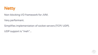 Non-blocking I/O framework for JVM.
Very performant.
Simplifies implementation of socket servers (TCP/ UDP).
UDP support is “meh”...
Netty
 
