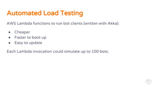 AWS Lambda functions to run bot clients (written with Akka):
● Cheaper
● Faster to boot up
● Easy to update
Each Lambda invocation could simulate up to 100 bots.
Automated Load Testing
 