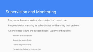 Supervision and Monitoring
Every actor has a supervisor who created the current one.
Responsible for watching its subordinates and handling their problem.
Actor detects failure and suspend itself. Supervisor helps by :
Resume its subordinate
Restart the subordinate
Terminate permanently
Escalate the failure to its supervisor
 