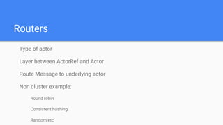 Routers
Type of actor
Layer between ActorRef and Actor
Route Message to underlying actor
Non cluster example:
Round robin
Consistent hashing
Random etc
 