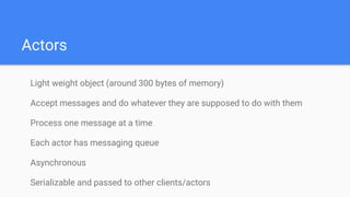 Actors
Light weight object (around 300 bytes of memory)
Accept messages and do whatever they are supposed to do with them
Process one message at a time
Each actor has messaging queue
Asynchronous
Serializable and passed to other clients/actors
 