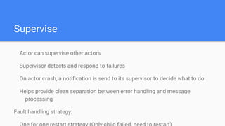 Supervise
Actor can supervise other actors
Supervisor detects and respond to failures
On actor crash, a notification is send to its supervisor to decide what to do
Helps provide clean separation between error handling and message
processing
Fault handling strategy:
 