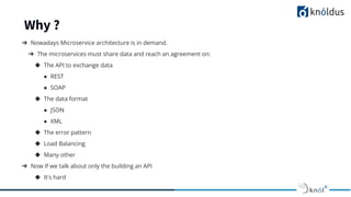 Why ?
➔ Nowadays Microservice architecture is in demand.
➔ The microservices must share data and reach an agreement on:
◆ The API to exchange data
● REST
● SOAP
◆ The data format
● JSON
● XML
◆ The error pattern
◆ Load Balancing
◆ Many other
➔ Now If we talk about only the building an API
◆ It's hard
 