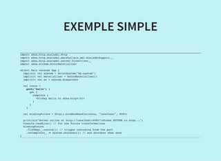 EXEMPLE SIMPLE
import akka.http.scaladsl.Http
import akka.http.scaladsl.marshallers.xml.ScalaXmlSupport._
import akka.http.scaladsl.server.Directives._
import akka.stream.ActorMaterializer
object Main extends App {
implicit val system = ActorSystem("my-system")
implicit val materializer = ActorMaterializer()
implicit val ec = system.dispatcher
val route =
path("hello") {
get {
complete {
<h1>Say hello to akka-http</h1>
}
}
}
val bindingFuture = Http().bindAndHandle(route, "localhost", 8080)
println(s"Server online at http://localhost:8080/nPress RETURN to stop...")
Console.readLine() // for the future transformations
bindingFuture
.flatMap(_.unbind()) // trigger unbinding from the port
.onComplete(_ ⇒ system.shutdown()) // and shutdown when done
}
 