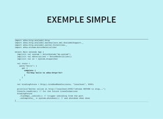 EXEMPLE SIMPLE
import akka.http.scaladsl.Http
import akka.http.scaladsl.marshallers.xml.ScalaXmlSupport._
import akka.http.scaladsl.server.Directives._
import akka.stream.ActorMaterializer
object Main extends App {
implicit val system = ActorSystem("my-system")
implicit val materializer = ActorMaterializer()
implicit val ec = system.dispatcher
val route =
path("hello") {
get {
complete {
<h1>Say hello to akka-http</h1>
}
}
}
val bindingFuture = Http().bindAndHandle(route, "localhost", 8080)
println(s"Server online at http://localhost:8080/nPress RETURN to stop...")
Console.readLine() // for the future transformations
bindingFuture
.flatMap(_.unbind()) // trigger unbinding from the port
.onComplete(_ ⇒ system.shutdown()) // and shutdown when done
}
 