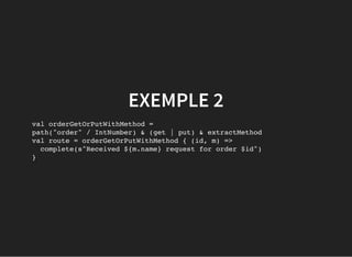 EXEMPLE 2
val orderGetOrPutWithMethod =
path("order" / IntNumber) & (get | put) & extractMethod
val route = orderGetOrPutWithMethod { (id, m) =>
complete(s"Received ${m.name} request for order $id")
}
 