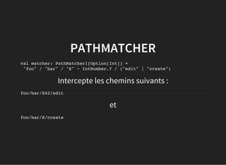 et
PATHMATCHER
val matcher: PathMatcher1[Option[Int]] =
"foo" / "bar" / "X" ~ IntNumber.? / ("edit" | "create")
Intercepte les chemins suivants :
foo/bar/X42/edit
foo/bar/X/create
 