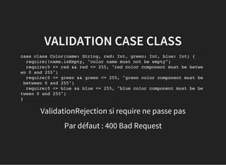 VALIDATION CASE CLASS
case class Color(name: String, red: Int, green: Int, blue: Int) {
require(!name.isEmpty, "color name must not be empty")
require(0 <= red && red <= 255, "red color component must be betwe
en 0 and 255")
require(0 <= green && green <= 255, "green color component must be
between 0 and 255")
require(0 <= blue && blue <= 255, "blue color component must be be
tween 0 and 255")
}
ValidationRejection si require ne passe pas
Par défaut : 400 Bad Request
 