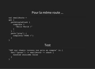 Pour la même route ...
val smallRoute =
get {
pathSingleSlash {
complete {
"Hello World !"
}
} ~
path("ping") {
complete("PONG !")
}
}
Test
"GET sur chemin inconnu non pris en compte" in {
Get("/pouet") ~> smallRoute ~> check {
handled shouldBe false
}
}
 