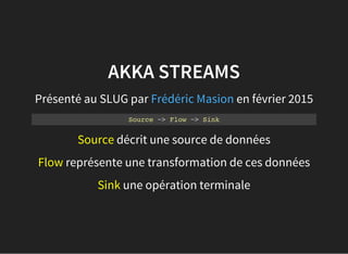 AKKA STREAMS
Présenté au SLUG par en février 2015Frédéric Masion
Source ~> Flow ~> Sink
Source décrit une source de données
Flow représente une transformation de ces données
Sink une opération terminale
 