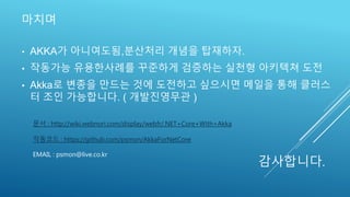 마치며
문서 : http://wiki.webnori.com/display/webfr/.NET+Core+With+Akka
작동코드 : https://github.com/psmon/AkkaForNetCore
EMAIL : psmon@live.co.kr
• AKKA가 아니여도됨,분산처리 개념을 탑재하자.
• 작동가능 유용한사례를 꾸준하게 검증하는 실천형 아키텍쳐 도전
• Akka로 변종을 만드는 것에 도전하고 싶으시면 메일을 통해 클러스
터 조인 가능합니다. ( 개발진영무관 )
감사합니다.
 