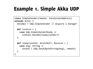 class SimpleSender(remote: InetSocketAddress)
extends Actor {
IO(Udp) ! Udp.SimpleSender // Acquire a manager
def receive = {
case Udp.SimpleSenderReady ⇒
context.become(ready(sender))
}
def ready(socket: ActorRef): Receive = {
case msg: String ⇒
socket ! Udp.Send(ByteString(msg), remote)
}
}
 