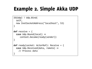 IO(Udp) ! Udp.Bind(
self,
new InetSocketAddress("localhost", 53)
)
def receive = {
case Udp.Bound(local) ⇒
context.become(ready(sender))
}
def ready(socket: ActorRef): Receive = {
case Udp.Received(data, remote) ⇒
// Process data
}
 