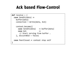 def receive = {
case SendIt(data) ⇒
buffer(data)
connection ! Write(data, Ack)
context.become({
case SendIt(data) ⇒ buffer(data)
case Ack ⇒
// Start serving from buffer …
}, discardOld = false)
case PeerClosed ⇒ context stop self
}
 