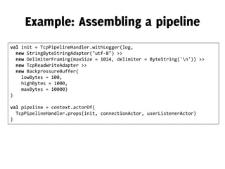 val init = TcpPipelineHandler.withLogger(log,
new StringByteStringAdapter("utf-8") >>
new DelimiterFraming(maxSize = 1024, delimiter = ByteString('n')) >>
new TcpReadWriteAdapter >>
new BackpressureBuffer(
lowBytes = 100,
highBytes = 1000,
maxBytes = 10000)
)
val pipeline = context.actorOf(
TcpPipelineHandler.props(init, connectionActor, userListenerActor)
)
 