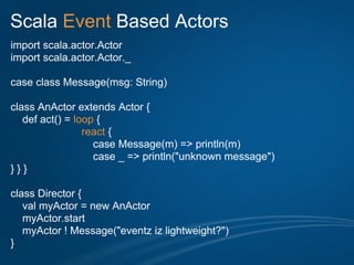 Scala Event Based Actors
import scala.actor.Actor
import scala.actor.Actor._

case class Message(msg: String)

class AnActor extends Actor {
   def act() = loop {
                 react {
                   case Message(m) => println(m)
                   case _ => println("unknown message")
}}}

class Director {
   val myActor = new AnActor
   myActor.start
   myActor ! Message("eventz iz lightweight?")
}
 