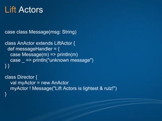 Lift Actors

case class Message(msg: String)

class AnActor extends LiftActor {
 def messageHandler = {
   case Message(m) => println(m)
   case _ => println("unknown message")
}}

class Director {
   val myActor = new AnActor
   myActor ! Message("Lift Actors is lightest & rulz!")
}
 