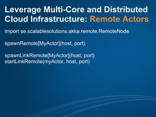 Leverage Multi-Core and Distributed
Cloud Infrastructure: Remote Actors
import se.scalablesolutions.akka.remote.RemoteNode

spawnRemote[MyActor](host, port)

spawnLinkRemote[MyActor](host, port)
startLinkRemote(myActor, host, port)
 