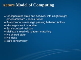 Actors Model of Computing

 "encapsulates state and behavior into a lightweight
 process/thread" - Jonas Bonér
 Asynchronous message passing between Actors
 Messages are immutable
 Synchronized mailbox
 Mailbox is read with pattern matching
 No shared state
 No locks
 Safe concurrency
 
