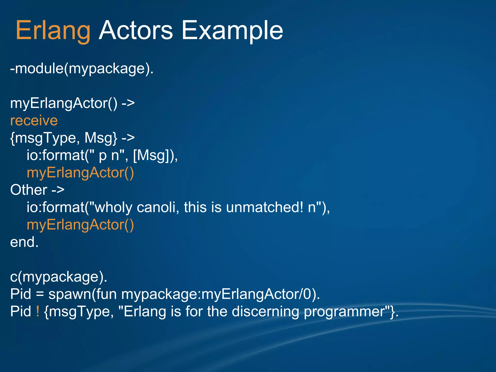 Erlang Actors Example
-module(mypackage).

myErlangActor() ->
receive
{msgType, Msg} ->
  io:format(" p n", [Msg]),
  myErlangActor()
Other ->
  io:format("wholy canoli, this is unmatched! n"),
  myErlangActor()
end.

c(mypackage).
Pid = spawn(fun mypackage:myErlangActor/0).
Pid ! {msgType, "Erlang is for the discerning programmer"}.
 