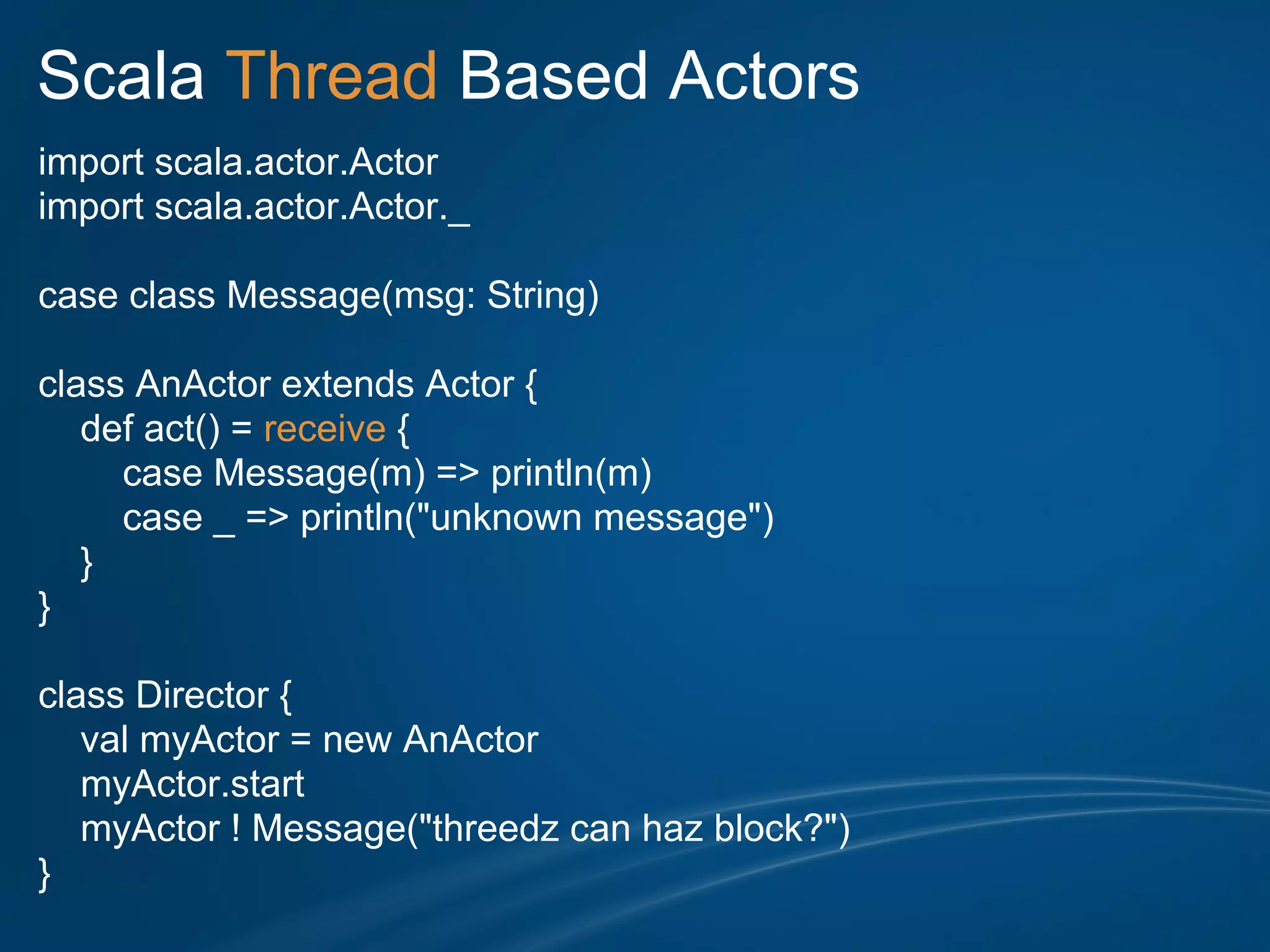 Scala Thread Based Actors
import scala.actor.Actor
import scala.actor.Actor._

case class Message(msg: String)

class AnActor extends Actor {
   def act() = receive {
     case Message(m) => println(m)
     case _ => println("unknown message")
   }
}

class Director {
   val myActor = new AnActor
   myActor.start
   myActor ! Message("threedz can haz block?")
}
 