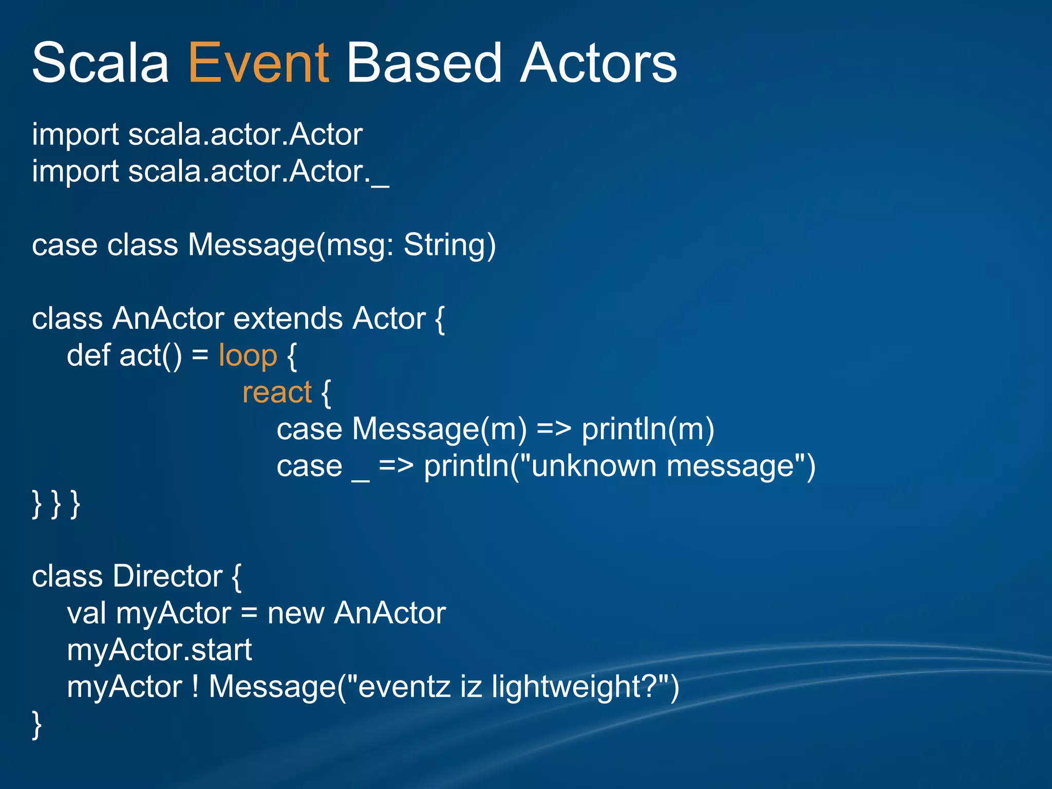 Scala Event Based Actors
import scala.actor.Actor
import scala.actor.Actor._

case class Message(msg: String)

class AnActor extends Actor {
   def act() = loop {
                 react {
                   case Message(m) => println(m)
                   case _ => println("unknown message")
}}}

class Director {
   val myActor = new AnActor
   myActor.start
   myActor ! Message("eventz iz lightweight?")
}
 