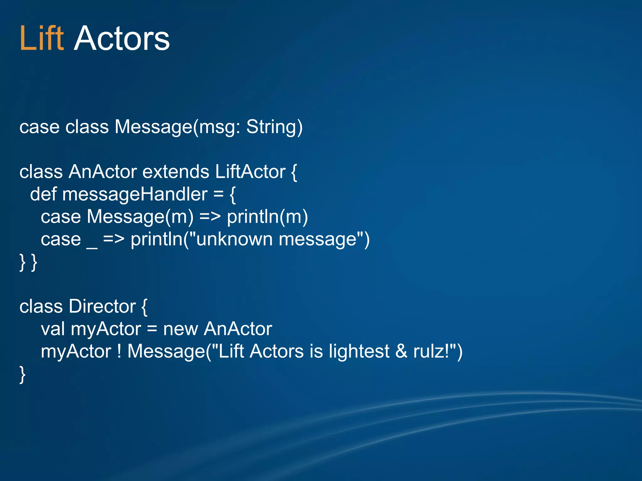 Lift Actors

case class Message(msg: String)

class AnActor extends LiftActor {
 def messageHandler = {
   case Message(m) => println(m)
   case _ => println("unknown message")
}}

class Director {
   val myActor = new AnActor
   myActor ! Message("Lift Actors is lightest & rulz!")
}
 