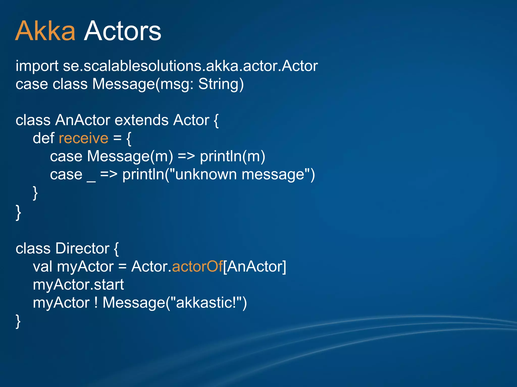 Akka Actors
import se.scalablesolutions.akka.actor.Actor
case class Message(msg: String)

class AnActor extends Actor {
   def receive = {
     case Message(m) => println(m)
     case _ => println("unknown message")
   }
}

class Director {
   val myActor = Actor.actorOf[AnActor]
   myActor.start
   myActor ! Message("akkastic!")
}
 