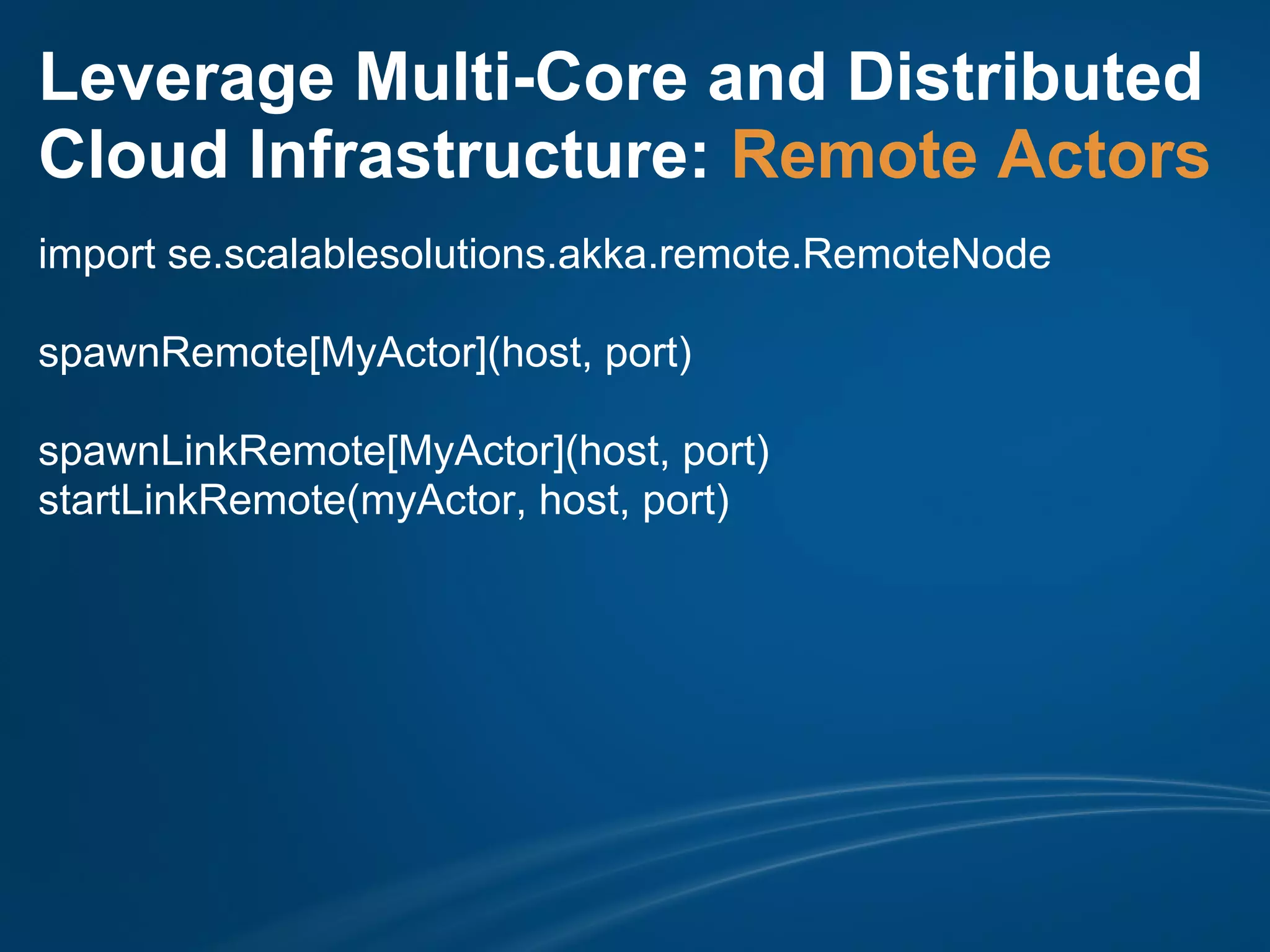 Leverage Multi-Core and Distributed
Cloud Infrastructure: Remote Actors
import se.scalablesolutions.akka.remote.RemoteNode

spawnRemote[MyActor](host, port)

spawnLinkRemote[MyActor](host, port)
startLinkRemote(myActor, host, port)
 