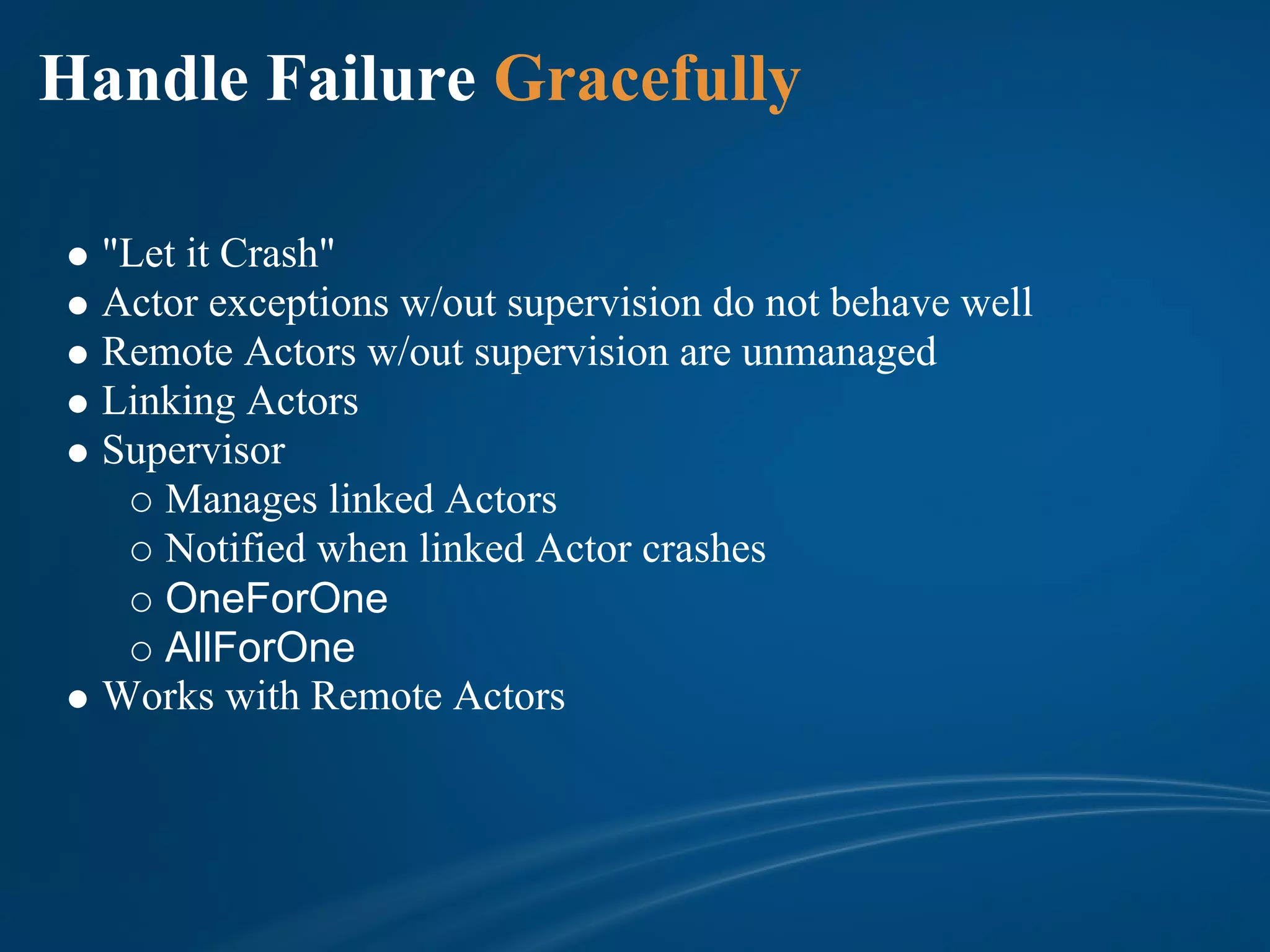 Handle Failure Gracefully

  "Let it Crash"
  Actor exceptions w/out supervision do not behave well
  Remote Actors w/out supervision are unmanaged
  Linking Actors
  Supervisor
     Manages linked Actors
     Notified when linked Actor crashes
     OneForOne
     AllForOne
  Works with Remote Actors
 