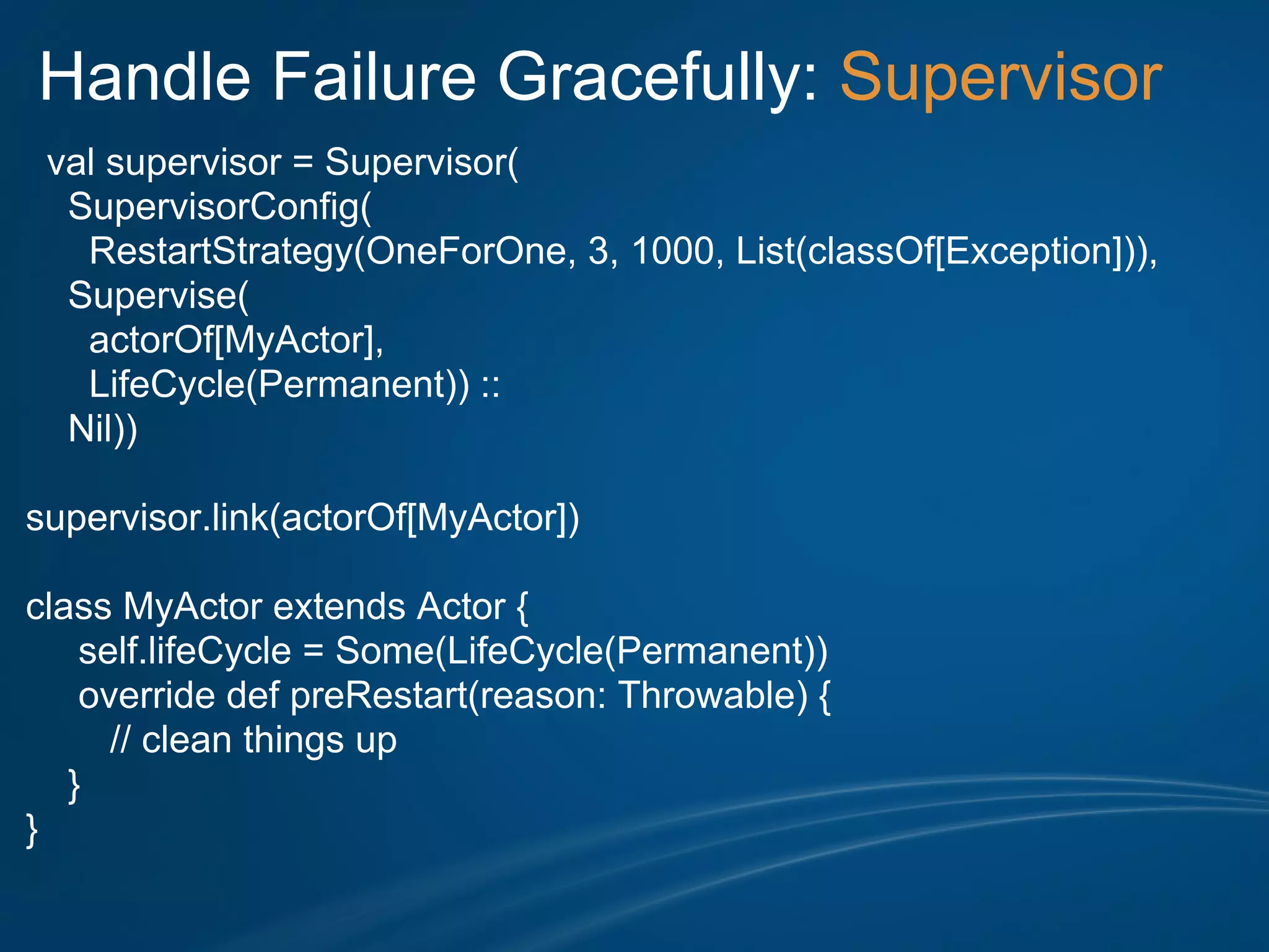 Handle Failure Gracefully: Supervisor
 val supervisor = Supervisor(
  SupervisorConfig(
   RestartStrategy(OneForOne, 3, 1000, List(classOf[Exception])),
  Supervise(
   actorOf[MyActor],
   LifeCycle(Permanent)) ::
  Nil))

supervisor.link(actorOf[MyActor])

class MyActor extends Actor {
    self.lifeCycle = Some(LifeCycle(Permanent))
    override def preRestart(reason: Throwable) {
      // clean things up
   }
}
 