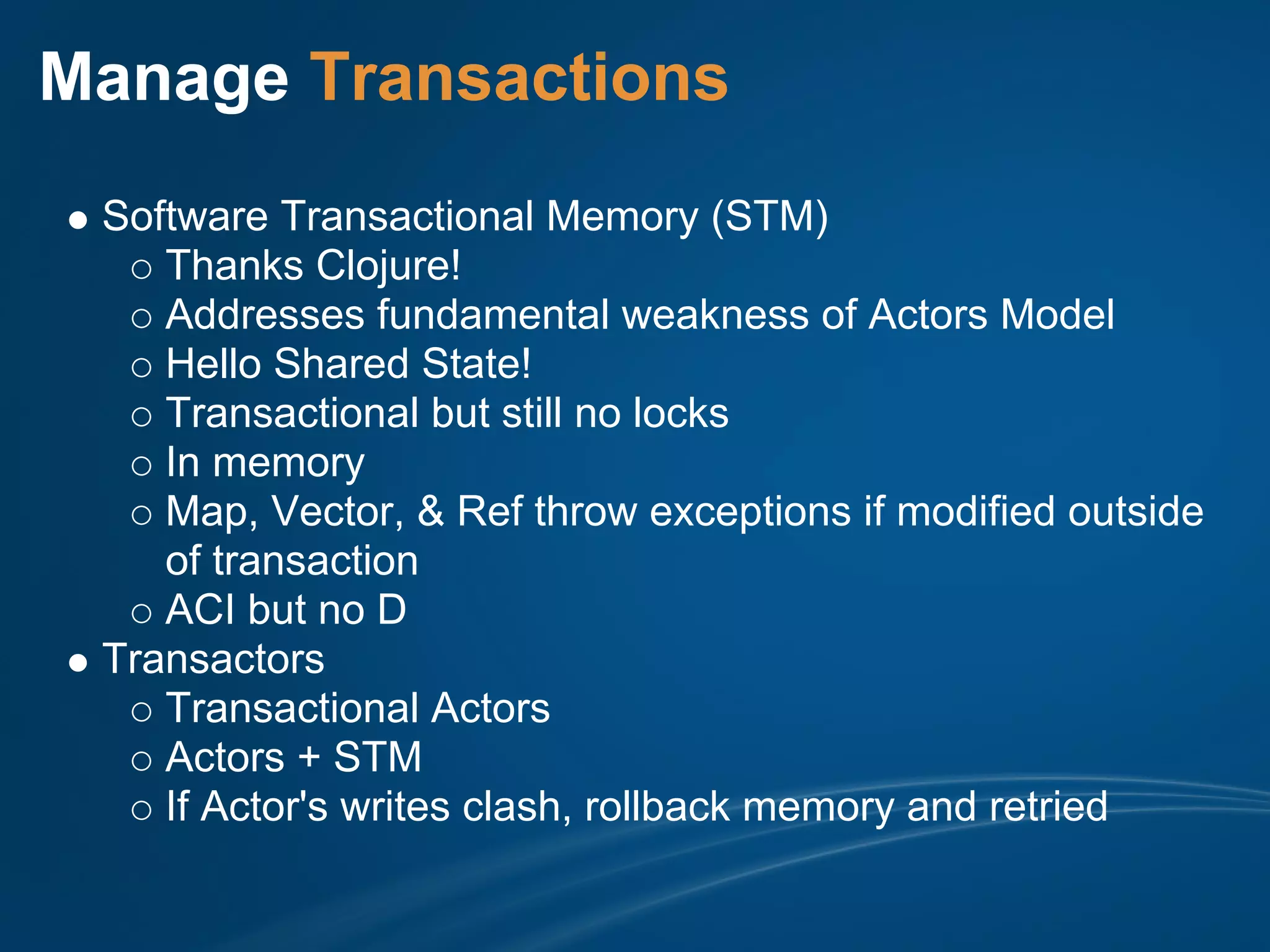 Manage Transactions
 Software Transactional Memory (STM)
    Thanks Clojure!
    Addresses fundamental weakness of Actors Model
    Hello Shared State!
    Transactional but still no locks
    In memory
    Map, Vector, & Ref throw exceptions if modified outside
    of transaction
    ACI but no D
 Transactors
    Transactional Actors
    Actors + STM
    If Actor's writes clash, rollback memory and retried
 