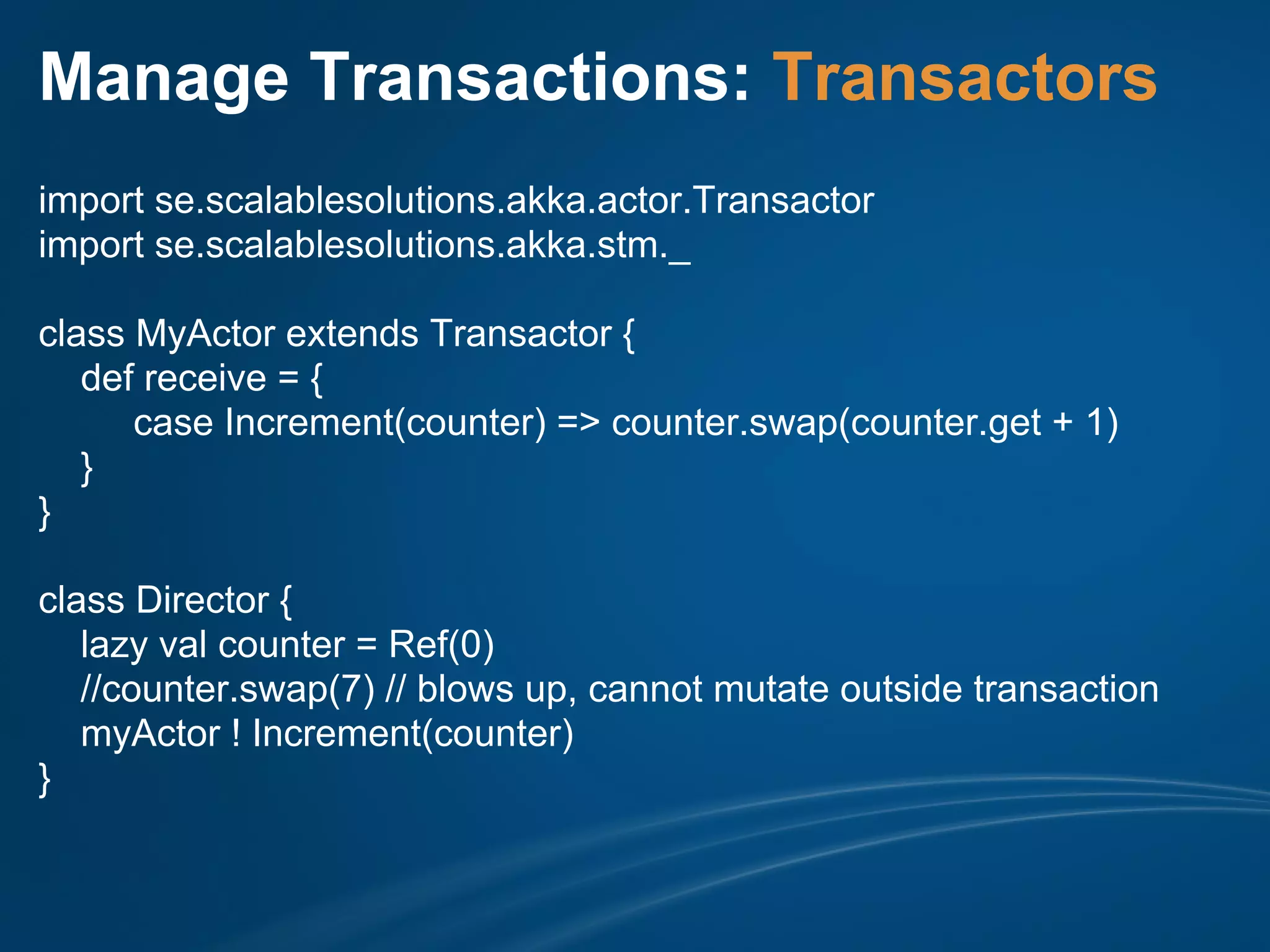 Manage Transactions: Transactors
import se.scalablesolutions.akka.actor.Transactor
import se.scalablesolutions.akka.stm._

class MyActor extends Transactor {
   def receive = {
      case Increment(counter) => counter.swap(counter.get + 1)
   }
}

class Director {
   lazy val counter = Ref(0)
   //counter.swap(7) // blows up, cannot mutate outside transaction
   myActor ! Increment(counter)
}
 