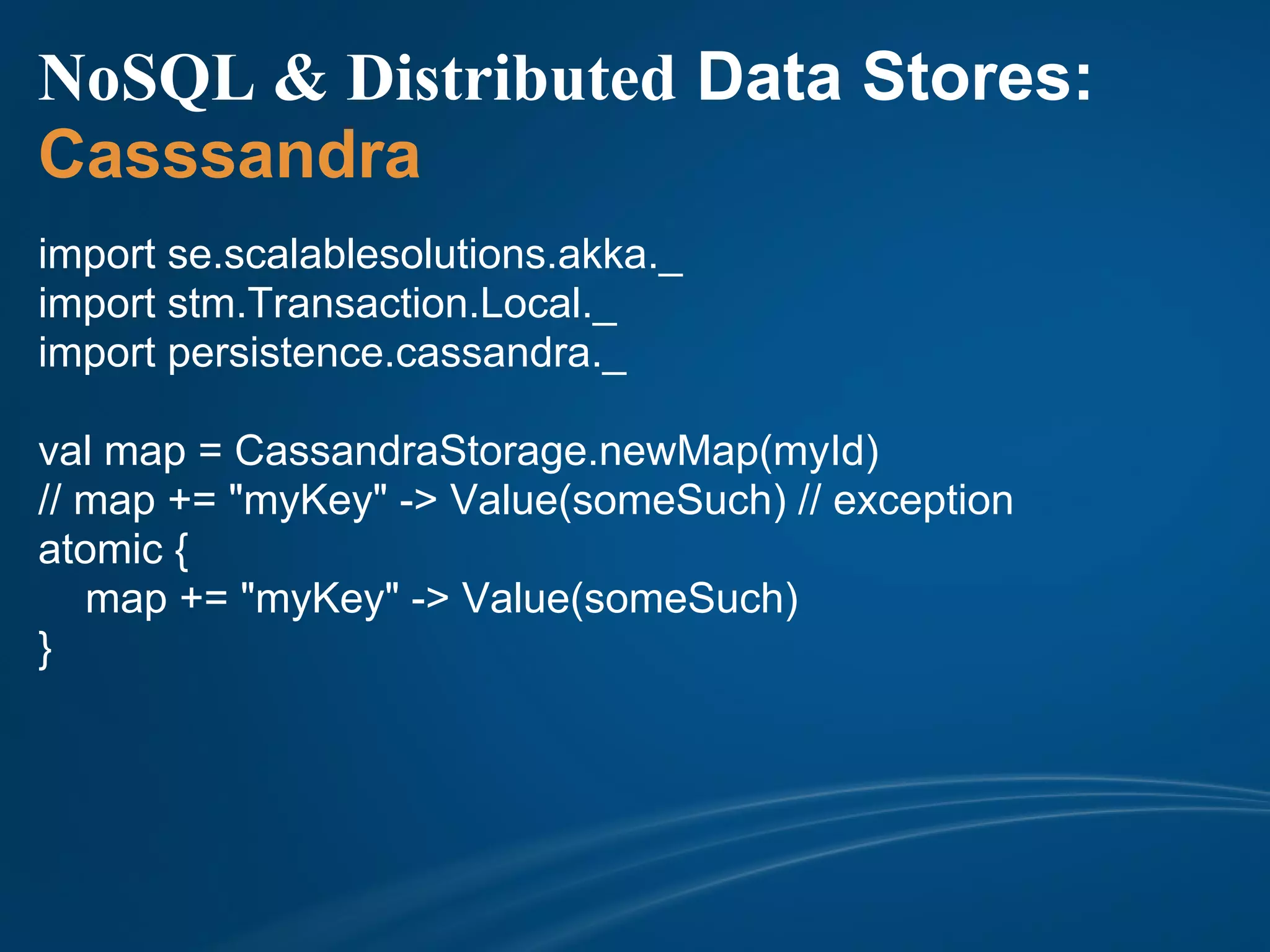 NoSQL & Distributed Data Stores:
Casssandra
import se.scalablesolutions.akka._
import stm.Transaction.Local._
import persistence.cassandra._

val map = CassandraStorage.newMap(myId)
// map += "myKey" -> Value(someSuch) // exception
atomic {
   map += "myKey" -> Value(someSuch)
}
 
