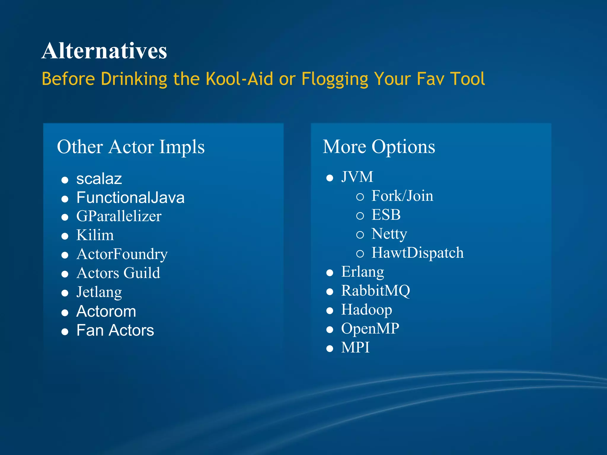 Alternatives
Before Drinking the Kool-Aid or Flogging Your Fav Tool


 Other Actor Impls                More Options
    scalaz                          JVM
    FunctionalJava                      Fork/Join
    GParallelizer                       ESB
    Kilim                               Netty
    ActorFoundry                        HawtDispatch
    Actors Guild                    Erlang
    Jetlang                         RabbitMQ
    Actorom                         Hadoop
    Fan Actors                      OpenMP
                                    MPI
 
