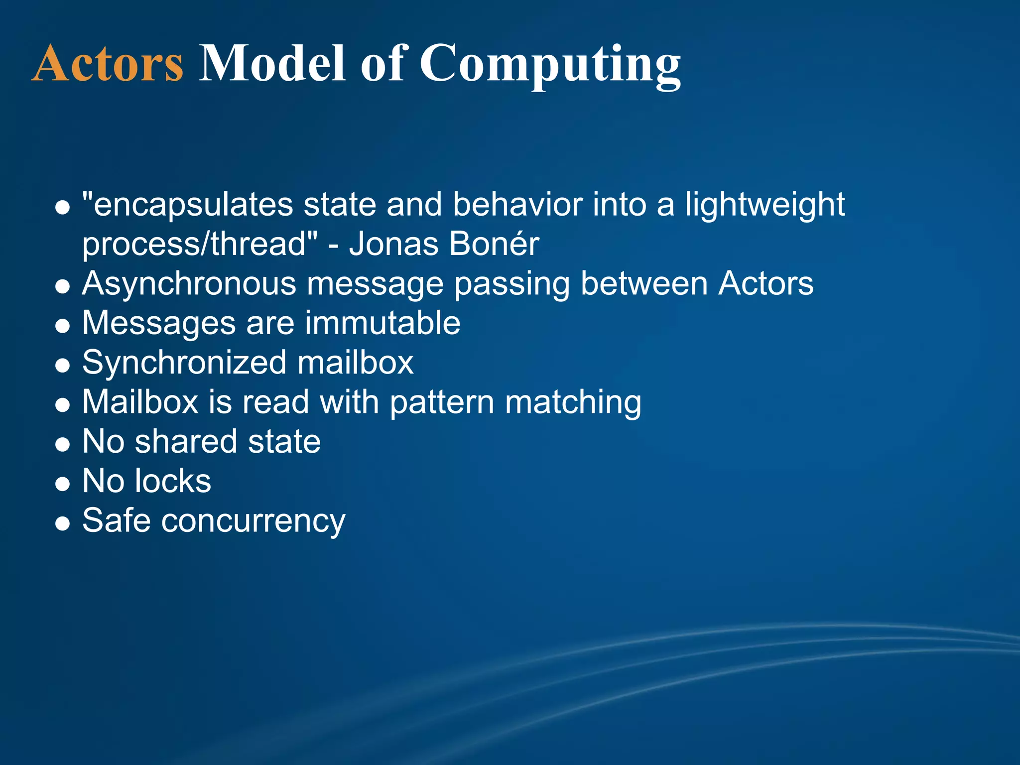 Actors Model of Computing

 "encapsulates state and behavior into a lightweight
 process/thread" - Jonas Bonér
 Asynchronous message passing between Actors
 Messages are immutable
 Synchronized mailbox
 Mailbox is read with pattern matching
 No shared state
 No locks
 Safe concurrency
 