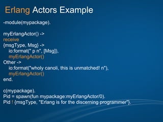 Erlang Actors Example
-module(mypackage).

myErlangActor() ->
receive
{msgType, Msg} ->
  io:format(" p n", [Msg]),
  myErlangActor()
Other ->
  io:format("wholy canoli, this is unmatched! n"),
  myErlangActor()
end.

c(mypackage).
Pid = spawn(fun mypackage:myErlangActor/0).
Pid ! {msgType, "Erlang is for the discerning programmer"}.
 