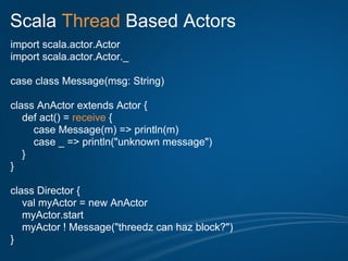 Scala Thread Based Actors
import scala.actor.Actor
import scala.actor.Actor._

case class Message(msg: String)

class AnActor extends Actor {
   def act() = receive {
     case Message(m) => println(m)
     case _ => println("unknown message")
   }
}

class Director {
   val myActor = new AnActor
   myActor.start
   myActor ! Message("threedz can haz block?")
}
 