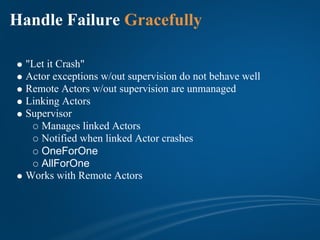 Handle Failure Gracefully

  "Let it Crash"
  Actor exceptions w/out supervision do not behave well
  Remote Actors w/out supervision are unmanaged
  Linking Actors
  Supervisor
     Manages linked Actors
     Notified when linked Actor crashes
     OneForOne
     AllForOne
  Works with Remote Actors
 