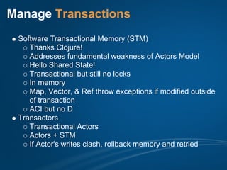 Manage Transactions
 Software Transactional Memory (STM)
    Thanks Clojure!
    Addresses fundamental weakness of Actors Model
    Hello Shared State!
    Transactional but still no locks
    In memory
    Map, Vector, & Ref throw exceptions if modified outside
    of transaction
    ACI but no D
 Transactors
    Transactional Actors
    Actors + STM
    If Actor's writes clash, rollback memory and retried
 